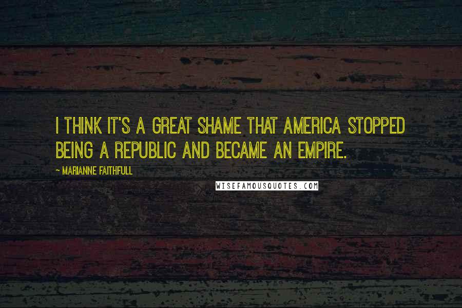 Marianne Faithfull quotes: I think it's a great shame that America stopped being a republic and became an empire.