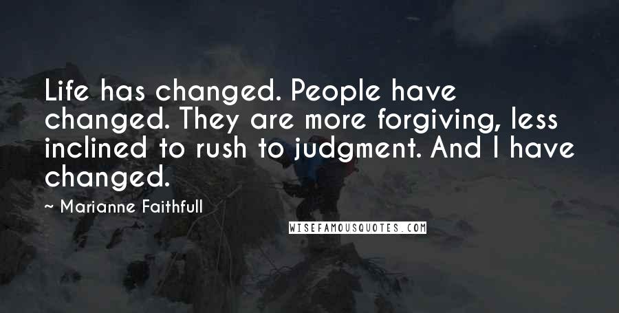 Marianne Faithfull quotes: Life has changed. People have changed. They are more forgiving, less inclined to rush to judgment. And I have changed.