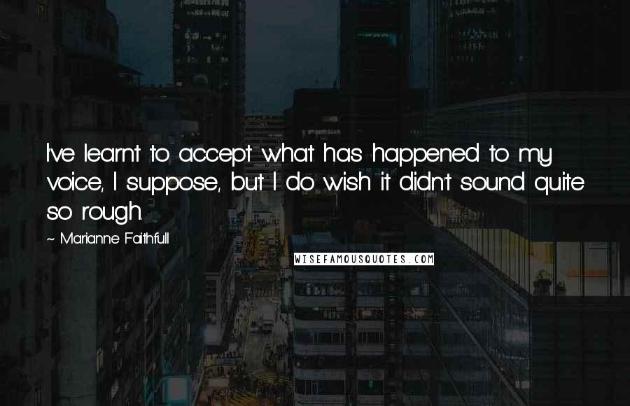 Marianne Faithfull quotes: I've learnt to accept what has happened to my voice, I suppose, but I do wish it didn't sound quite so rough. Marianne Faithfull quotes: I've learnt to accept what has happened to my voice, I suppose, but I do wish it didn't sound quite so rough.