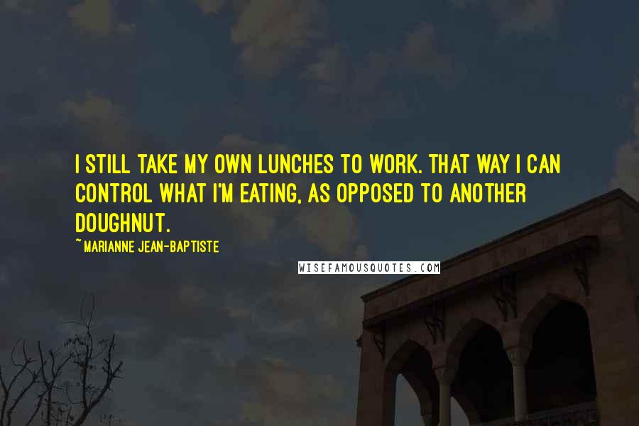 Marianne Jean-Baptiste quotes: I still take my own lunches to work. That way I can control what I'm eating, as opposed to another doughnut. Marianne Jean-Baptiste quotes: I still take my own lunches to work. That way I can control what I'm eating, as opposed to another doughnut.