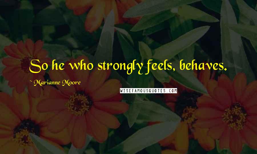 Marianne Moore quotes: So he who strongly feels, behaves.