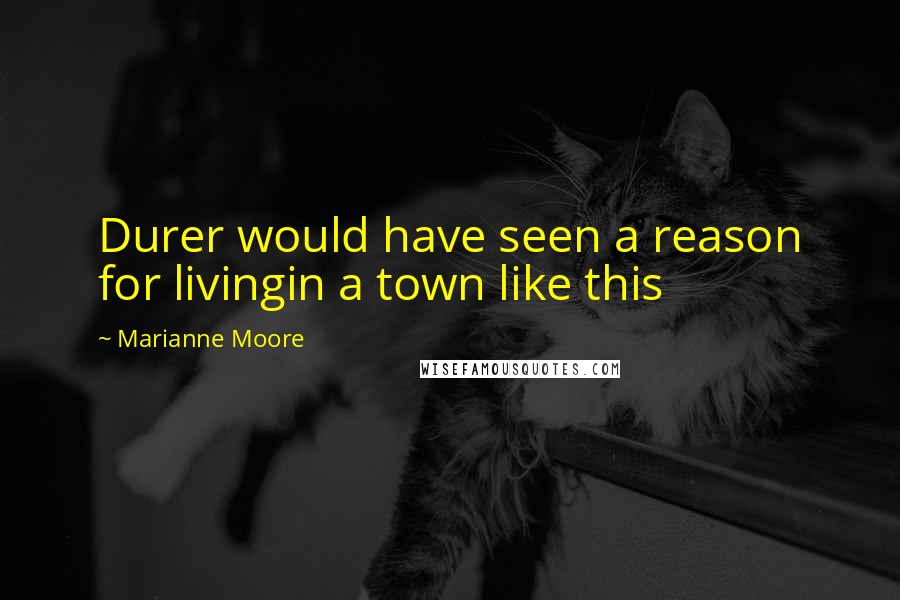 Marianne Moore quotes: Durer would have seen a reason for livingin a town like this