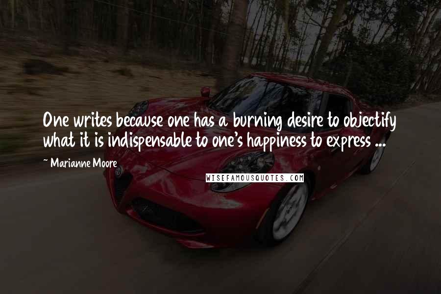 Marianne Moore quotes: One writes because one has a burning desire to objectify what it is indispensable to one's happiness to express ...