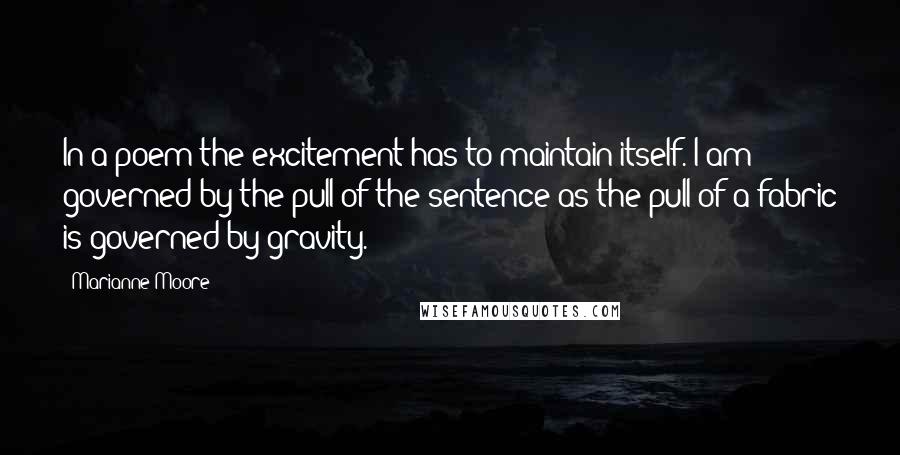 Marianne Moore quotes: In a poem the excitement has to maintain itself. I am governed by the pull of the sentence as the pull of a fabric is governed by gravity. Marianne Moore quotes: In a poem the excitement has to maintain itself. I am governed by the pull of the sentence as the pull of a fabric is governed by gravity.