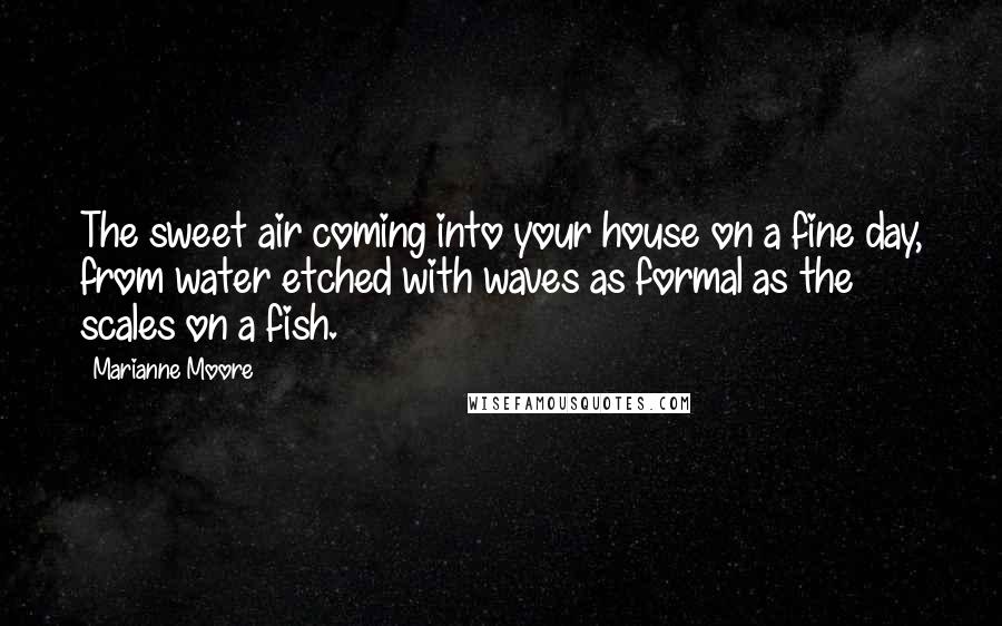 Marianne Moore quotes: The sweet air coming into your house on a fine day, from water etched with waves as formal as the scales on a fish.