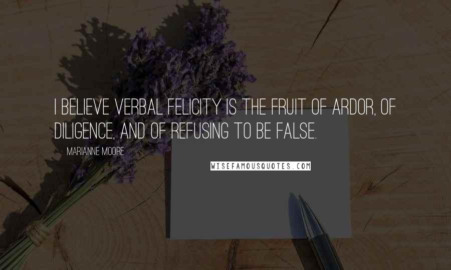 Marianne Moore quotes: I believe verbal felicity is the fruit of ardor, of diligence, and of refusing to be false.