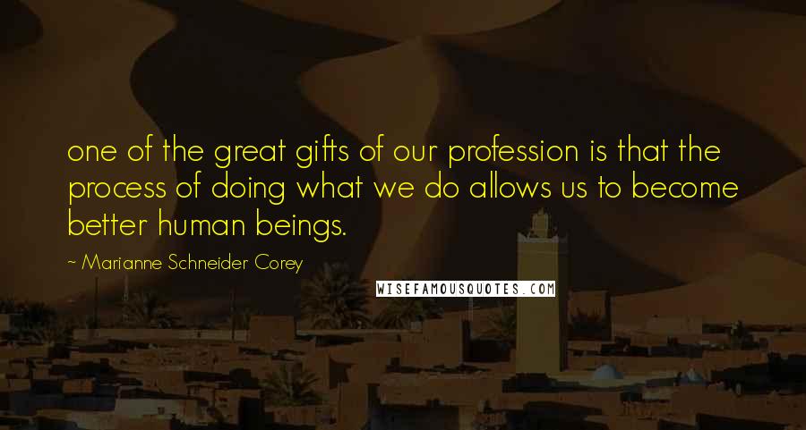 Marianne Schneider Corey quotes: one of the great gifts of our profession is that the process of doing what we do allows us to become better human beings.