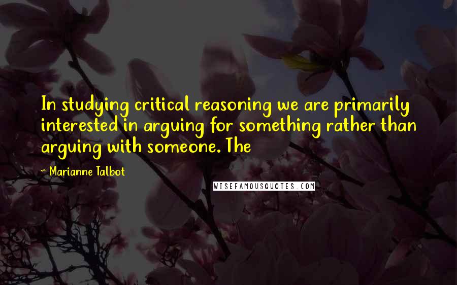 Marianne Talbot quotes: In studying critical reasoning we are primarily interested in arguing for something rather than arguing with someone. The