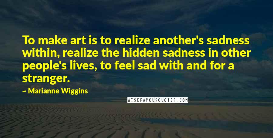 Marianne Wiggins quotes: To make art is to realize another's sadness within, realize the hidden sadness in other people's lives, to feel sad with and for a stranger.