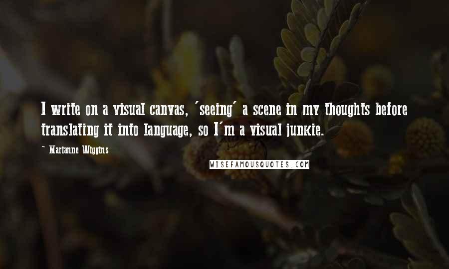 Marianne Wiggins quotes: I write on a visual canvas, 'seeing' a scene in my thoughts before translating it into language, so I'm a visual junkie.