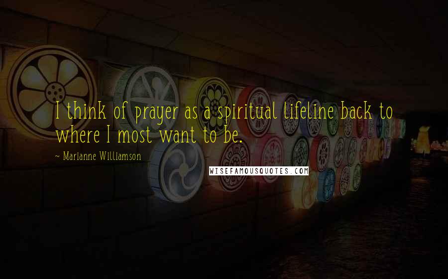 Marianne Williamson quotes: I think of prayer as a spiritual lifeline back to where I most want to be.