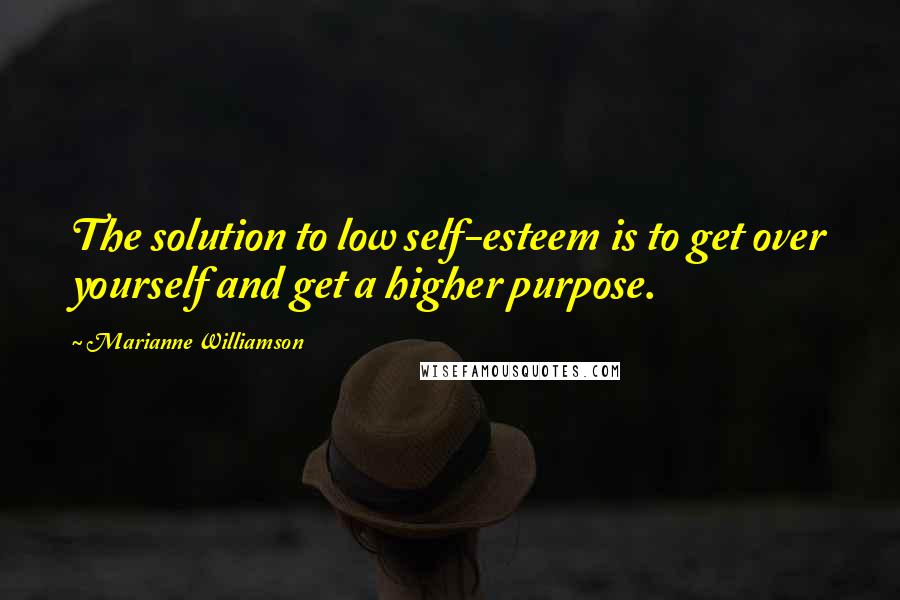 Marianne Williamson quotes: The solution to low self-esteem is to get over yourself and get a higher purpose.