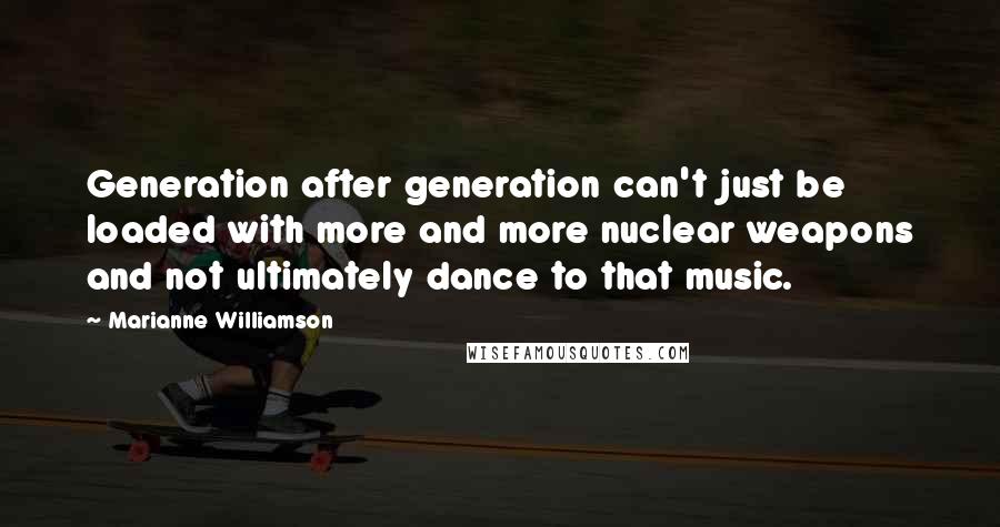 Marianne Williamson quotes: Generation after generation can't just be loaded with more and more nuclear weapons and not ultimately dance to that music.