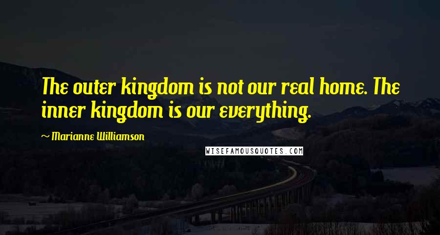 Marianne Williamson quotes: The outer kingdom is not our real home. The inner kingdom is our everything.