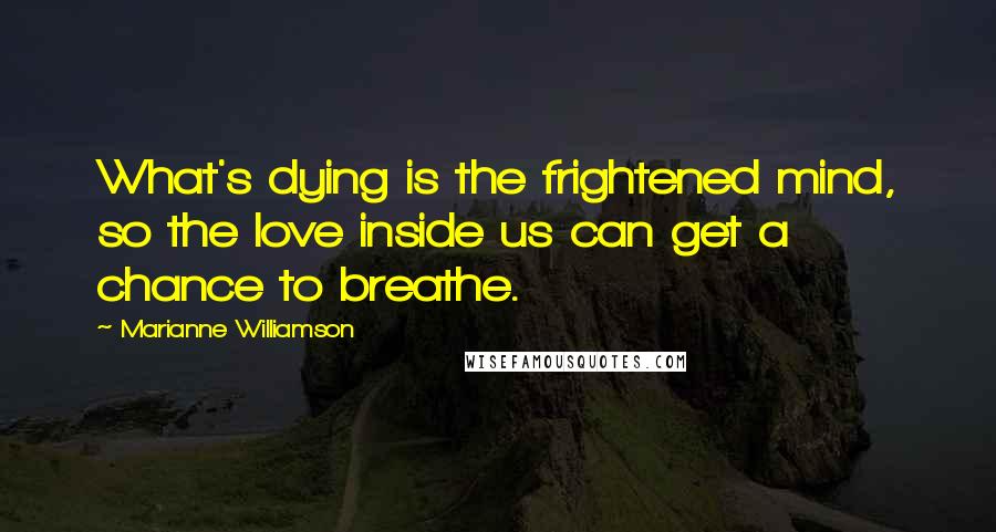 Marianne Williamson quotes: What's dying is the frightened mind, so the love inside us can get a chance to breathe.