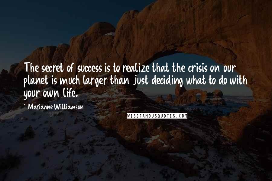 Marianne Williamson quotes: The secret of success is to realize that the crisis on our planet is much larger than just deciding what to do with your own life.