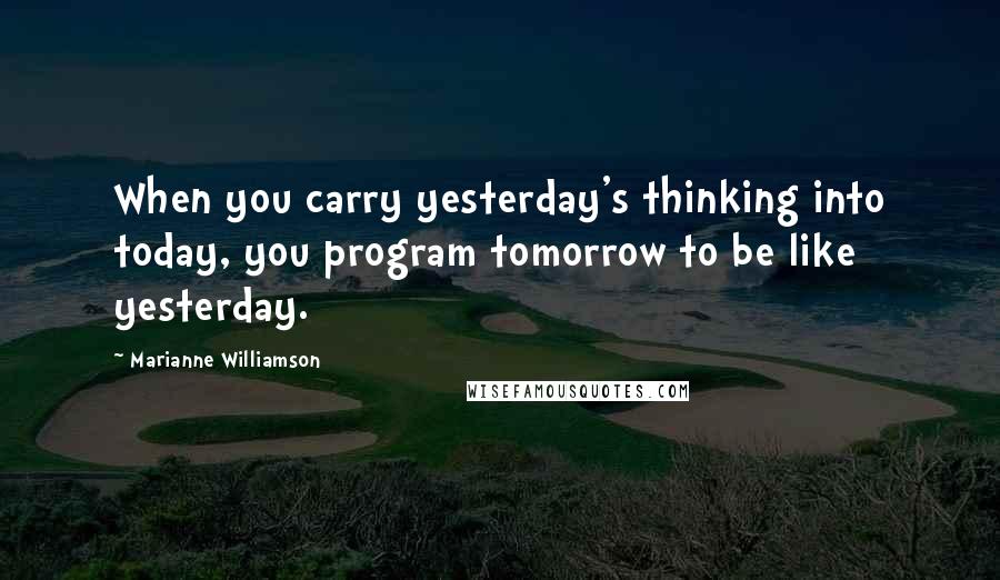 Marianne Williamson quotes: When you carry yesterday's thinking into today, you program tomorrow to be like yesterday.