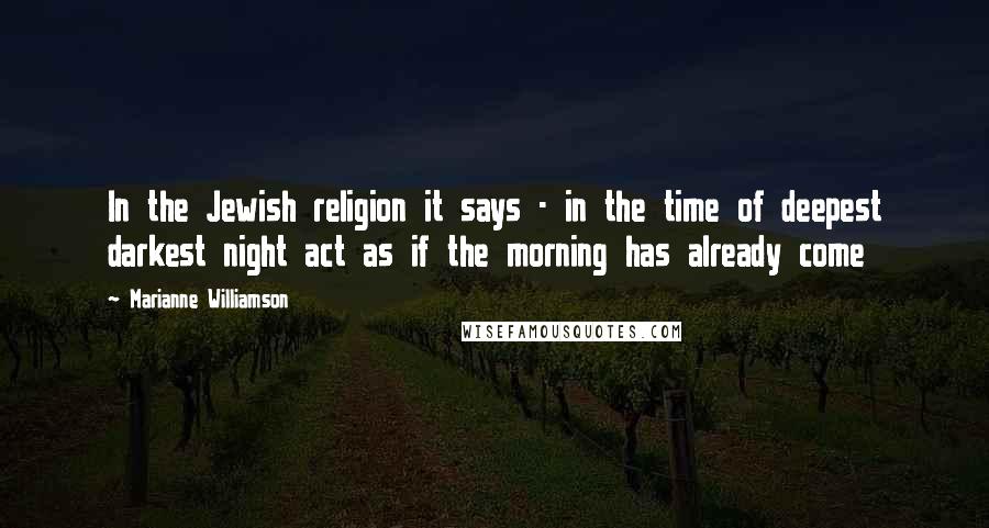 Marianne Williamson quotes: In the Jewish religion it says - in the time of deepest darkest night act as if the morning has already come