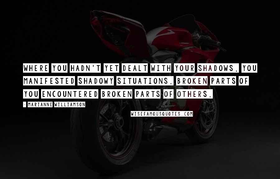 Marianne Williamson quotes: Where you hadn't yet dealt with your shadows, you manifested shadowy situations. Broken parts of you encountered broken parts of others.