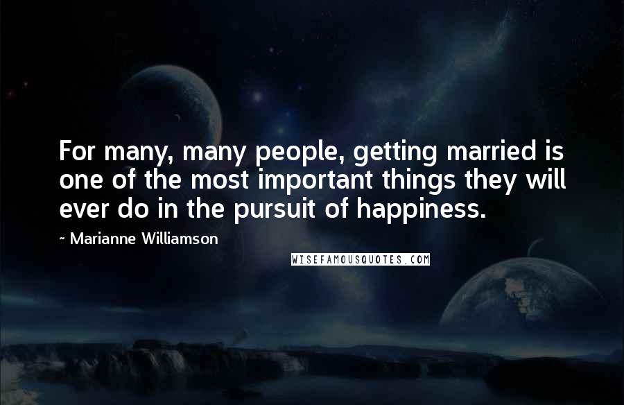 Marianne Williamson quotes: For many, many people, getting married is one of the most important things they will ever do in the pursuit of happiness.