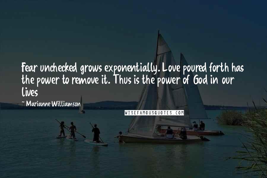 Marianne Williamson quotes: Fear unchecked grows exponentially. Love poured forth has the power to remove it. Thus is the power of God in our lives