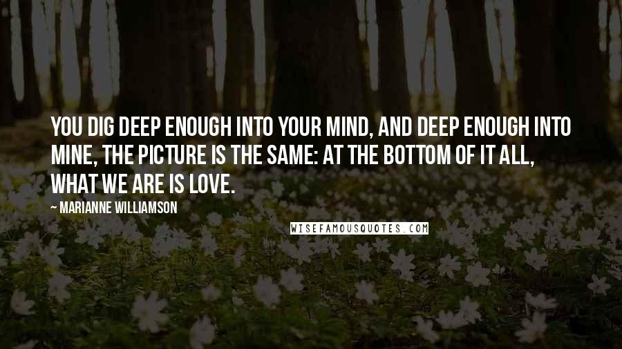 Marianne Williamson quotes: you dig deep enough into your mind, and deep enough into mine, the picture is the same: at the bottom of it all, what we are is love.