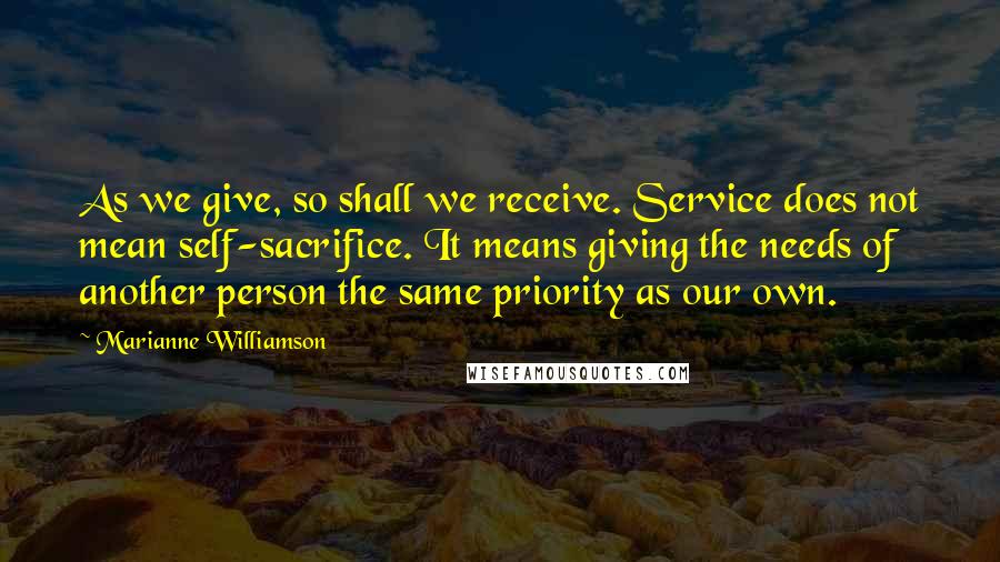 Marianne Williamson quotes: As we give, so shall we receive. Service does not mean self-sacrifice. It means giving the needs of another person the same priority as our own.