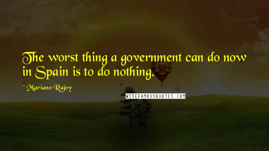 Mariano Rajoy quotes: The worst thing a government can do now in Spain is to do nothing.