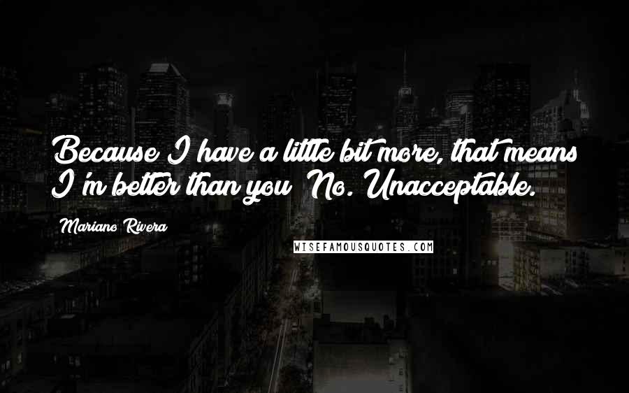 Mariano Rivera quotes: Because I have a little bit more, that means I'm better than you? No. Unacceptable.