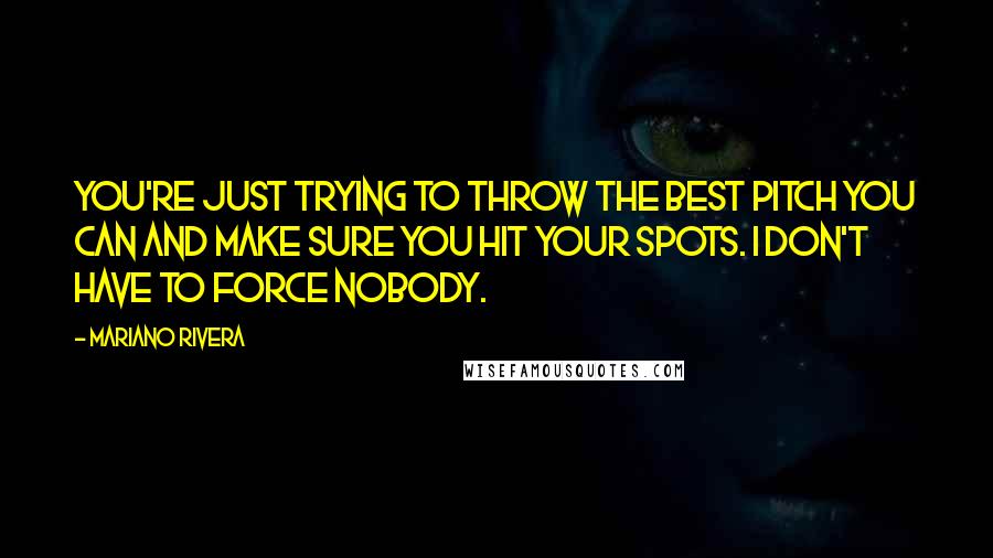 Mariano Rivera quotes: You're just trying to throw the best pitch you can and make sure you hit your spots. I don't have to force nobody.