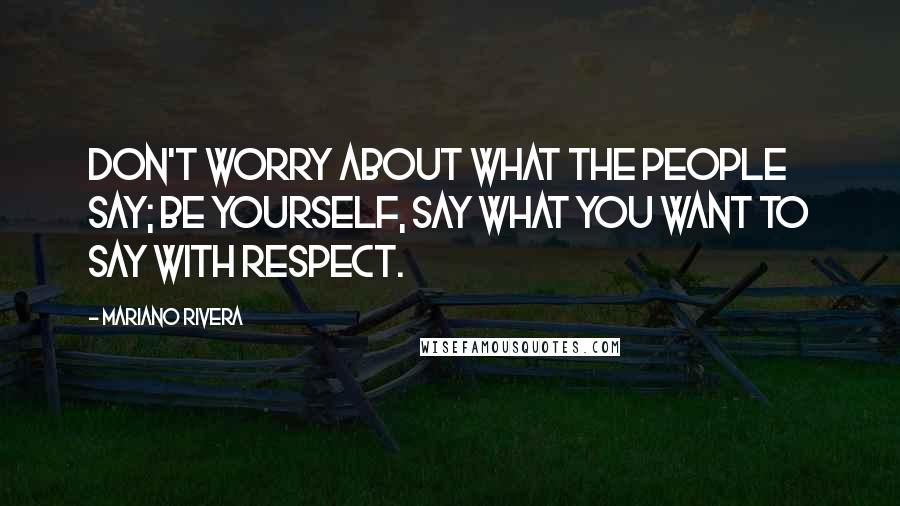 Mariano Rivera quotes: Don't worry about what the people say; be yourself, say what you want to say with respect.