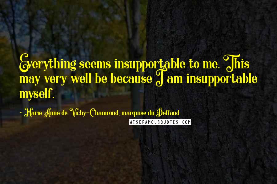 Marie Anne De Vichy-Chamrond, Marquise Du Deffand quotes: Everything seems insupportable to me. This may very well be because I am insupportable myself. Marie Anne De Vichy-Chamrond, Marquise Du Deffand quotes: Everything seems insupportable to me. This may very well be because I am insupportable myself.