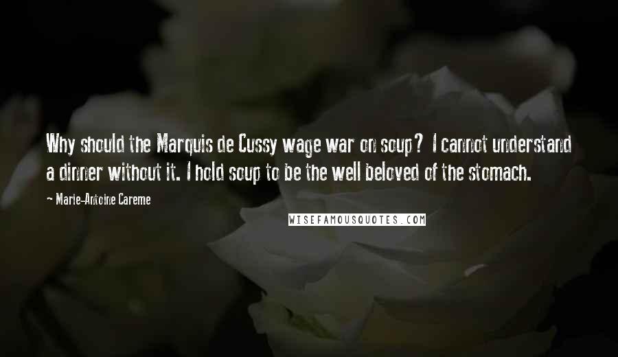 Marie-Antoine Careme quotes: Why should the Marquis de Cussy wage war on soup? I cannot understand a dinner without it. I hold soup to be the well beloved of the stomach.