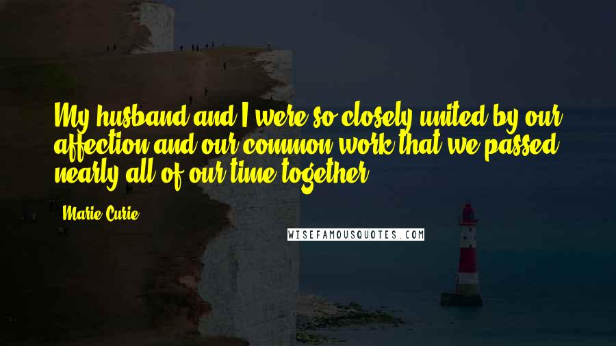 Marie Curie quotes: My husband and I were so closely united by our affection and our common work that we passed nearly all of our time together. Marie Curie quotes: My husband and I were so closely united by our affection and our common work that we passed nearly all of our time together.