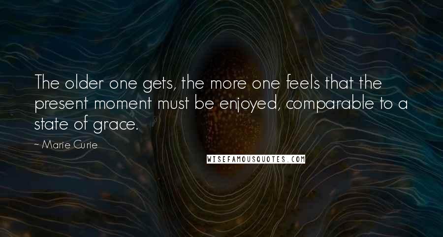 Marie Curie quotes: The older one gets, the more one feels that the present moment must be enjoyed, comparable to a state of grace. Marie Curie quotes: The older one gets, the more one feels that the present moment must be enjoyed, comparable to a state of grace.