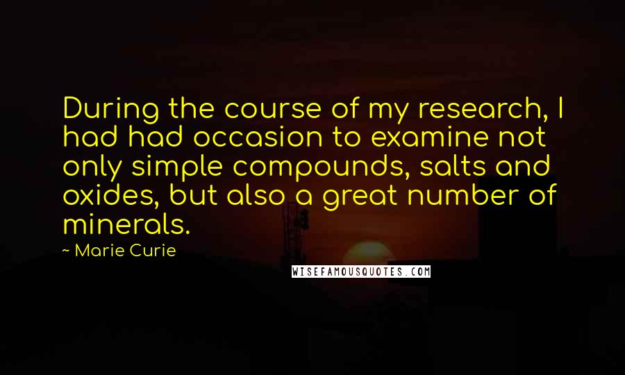 Marie Curie quotes: During the course of my research, I had had occasion to examine not only simple compounds, salts and oxides, but also a great number of minerals. Marie Curie quotes: During the course of my research, I had had occasion to examine not only simple compounds, salts and oxides, but also a great number of minerals.