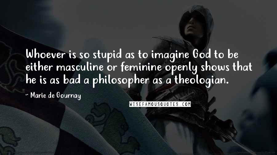 Marie De Gournay quotes: Whoever is so stupid as to imagine God to be either masculine or feminine openly shows that he is as bad a philosopher as a theologian.