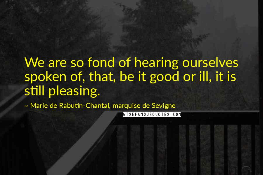 Marie De Rabutin-Chantal, Marquise De Sevigne quotes: We are so fond of hearing ourselves spoken of, that, be it good or ill, it is still pleasing.