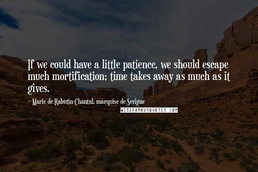 Marie De Rabutin-Chantal, Marquise De Sevigne quotes: If we could have a little patience, we should escape much mortification; time takes away as much as it gives. Marie De Rabutin-Chantal, Marquise De Sevigne quotes: If we could have a little patience, we should escape much mortification; time takes away as much as it gives.
