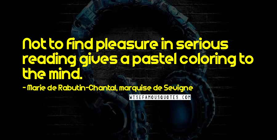 Marie De Rabutin-Chantal, Marquise De Sevigne quotes: Not to find pleasure in serious reading gives a pastel coloring to the mind.