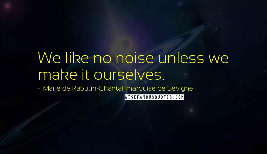 Marie De Rabutin-Chantal, Marquise De Sevigne quotes: We like no noise unless we make it ourselves.