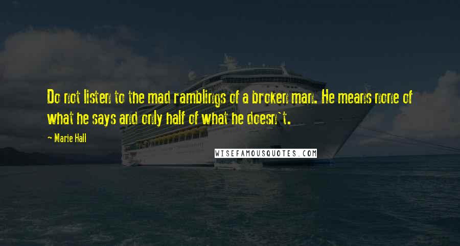 Marie Hall quotes: Do not listen to the mad ramblings of a broken man. He means none of what he says and only half of what he doesn't. Marie Hall quotes: Do not listen to the mad ramblings of a broken man. He means none of what he says and only half of what he doesn't.