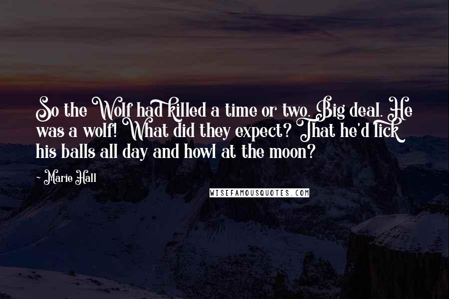 Marie Hall quotes: So the Wolf had killed a time or two. Big deal. He was a wolf! What did they expect? That he'd lick his balls all day and howl at the Marie Hall quotes: So the Wolf had killed a time or two. Big deal. He was a wolf! What did they expect? That he'd lick his balls all day and howl at the