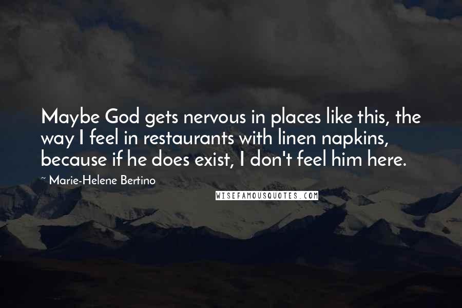 Marie-Helene Bertino quotes: Maybe God gets nervous in places like this, the way I feel in restaurants with linen napkins, because if he does exist, I don't feel him here.