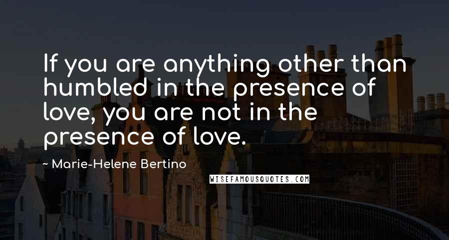 Marie-Helene Bertino quotes: If you are anything other than humbled in the presence of love, you are not in the presence of love.