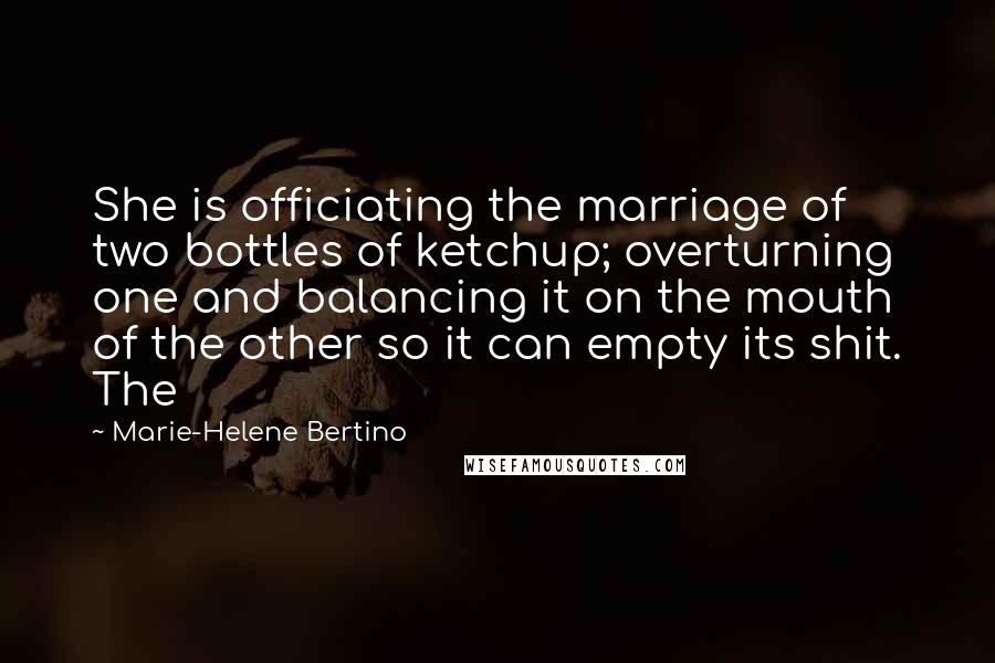 Marie-Helene Bertino quotes: She is officiating the marriage of two bottles of ketchup; overturning one and balancing it on the mouth of the other so it can empty its shit. The