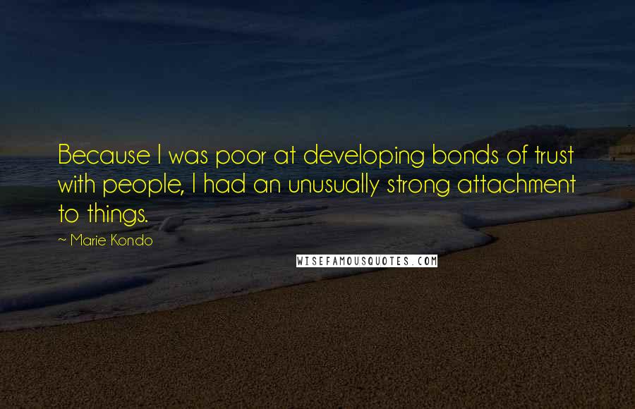 Marie Kondo quotes: Because I was poor at developing bonds of trust with people, I had an unusually strong attachment to things.