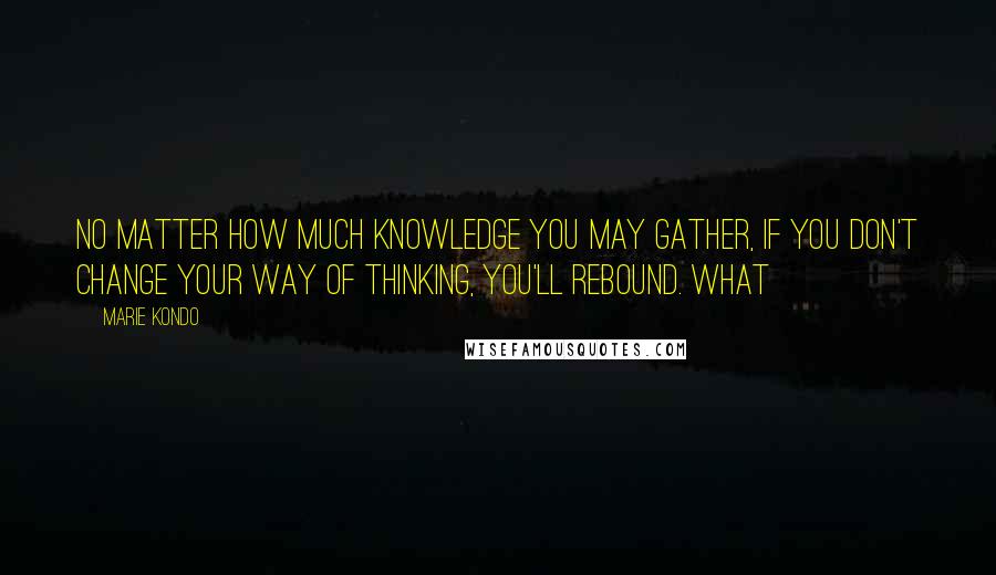 Marie Kondo quotes: no matter how much knowledge you may gather, if you don't change your way of thinking, you'll rebound. What