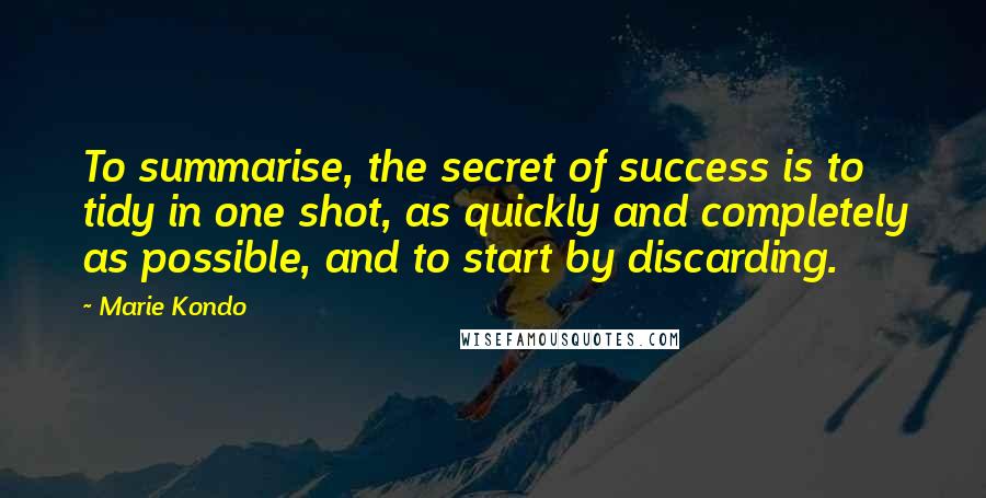 Marie Kondo quotes: To summarise, the secret of success is to tidy in one shot, as quickly and completely as possible, and to start by discarding.