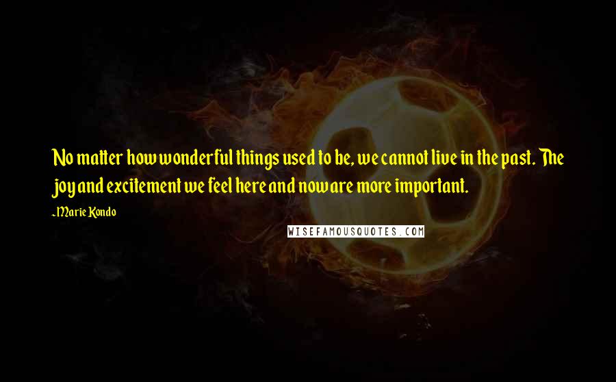 Marie Kondo quotes: No matter how wonderful things used to be, we cannot live in the past. The joy and excitement we feel here and now are more important.